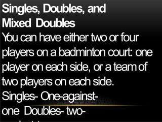 Singles, Doubles, and
Mixed Doubles
Y
oucanhaveeither twoor four
playersonabadmintoncourt: one
player oneachside, or ateamof
twoplayersoneachside.
Singles- One-against-
one Doubles- two-
 