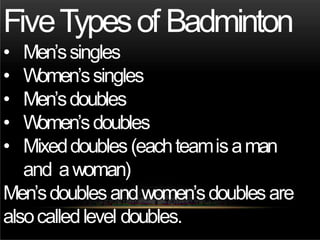 FiveTypesof Badminton
• Men’ssingles
• W
omen’ssingles
• Men’sdoubles
• W
omen’sdoubles
• Mixeddoubles(eachteamisaman
and awoman)
Men’sdoublesandwomen’sdoublesare
alsocalledlevel doubles.
 