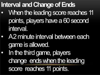 Interval andChangeofEnds
• Whentheleadingscorereaches1
1
points, playershavea60second
interval.
• A2minuteinterval betweeneach
gameisallowed.
• Inthethirdgame, players
change endswhentheleading
score reaches1
1points.
 