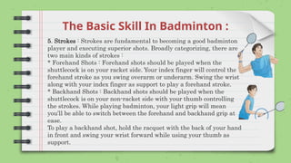 The Basic Skill In Badminton :
5. Strokes : Strokes are fundamental to becoming a good badminton
player and executing superior shots. Broadly categorizing, there are
two main kinds of strokes :
* Forehand Shots : Forehand shots should be played when the
shuttlecock is on your racket side. Your index finger will control the
forehand stroke as you swing overarm or underarm. Swing the wrist
along with your index finger as support to play a forehand stroke.
* Backhand Shots : Backhand shots should be played when the
shuttlecock is on your non-racket side with your thumb controlling
the strokes. While playing badminton, your light grip will mean
you’ll be able to switch between the forehand and backhand grip at
ease.
To play a backhand shot, hold the racquet with the back of your hand
in front and swing your wrist forward while using your thumb as
support.
 
