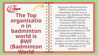 The Top
organizatio
n in
badminton
world is
BWF
(Badminton
World
Badminton World Federation
(BWF) is the international
organization for the sport of
badminton. The Badminton World
Federation (BWF) is recognised by
the International Olympic
Committee (IOC) and the
International Paralympic
Committee (IPC) as the world
governing body for badminton. The
International Badminton
Federation (IBF), as it was
originally called, was established in
London, on 5 July 1934 with nine
founding member associations. The
BWF is a federation of 197
members.
 