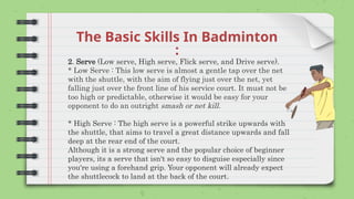 The Basic Skills In Badminton
:
2. Serve (Low serve, High serve, Flick serve, and Drive serve).
* Low Serve : This low serve is almost a gentle tap over the net
with the shuttle, with the aim of flying just over the net, yet
falling just over the front line of his service court. It must not be
too high or predictable, otherwise it would be easy for your
opponent to do an outright smash or net kill.
* High Serve : The high serve is a powerful strike upwards with
the shuttle, that aims to travel a great distance upwards and fall
deep at the rear end of the court.
Although it is a strong serve and the popular choice of beginner
players, its a serve that isn't so easy to disguise especially since
you're using a forehand grip. Your opponent will already expect
the shuttlecock to land at the back of the court.
 