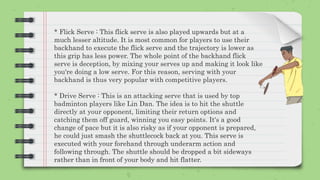 * Flick Serve : This flick serve is also played upwards but at a
much lesser altitude. It is most common for players to use their
backhand to execute the flick serve and the trajectory is lower as
this grip has less power. The whole point of the backhand flick
serve is deception, by mixing your serves up and making it look like
you're doing a low serve. For this reason, serving with your
backhand is thus very popular with competitive players.
* Drive Serve : This is an attacking serve that is used by top
badminton players like Lin Dan. The idea is to hit the shuttle
directly at your opponent, limiting their return options and
catching them off guard, winning you easy points. It's a good
change of pace but it is also risky as if your opponent is prepared,
he could just smash the shuttlecock back at you. This serve is
executed with your forehand through underarm action and
following through. The shuttle should be dropped a bit sideways
rather than in front of your body and hit flatter.
 