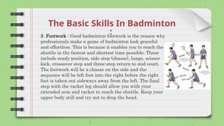 The Basic Skills In Badminton
:
3. Footwork : Good badminton footwork is the reason why
professionals make a game of badminton look graceful
and effortless. This is because it enables you to reach the
shuttle in the fastest and shortest time possible. These
include ready position, side step (chasse), lunge, scissor
kick, crossover step and three-step return to mid court.
The footwork will be a chasse on the side and the
sequence will be left foot into the right before the right
foot is taken out sideways away from the left. The final
step with the racket leg should allow you with your
extended arm and racket to reach the shuttle. Keep your
upper body still and try not to drop the head.
 