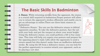 The Basic Skills In Badminton
:
4. Stance. While returning strokes from the opponent, the stance
is a crucial skill required in badminton.Proper posture will allow
you to return the opponent’s strokes efficiently and enable you to
get an advantage in rallies.There are three basic stances in
badminton:
* Defensive Stance : You can use the defensive stance to defend
opponents smashes. To take the defensive posture, face the net
with your body and put the racquet at about your waist height.
Using the defensive stance, you could perform a lift to buy some
time. This time will help you regain your posture and prepare for
the opposing player’s reply. Lifts allow the opponents to send a
return smash but this doesn’t make them an ineffective defensive
stroke. By using the lift from a defensive stance, you can look for
the perfect opportunity to counter-attack your opponent, such as
by playing a net shot.
 