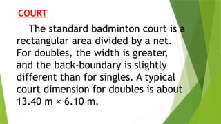 COURT
The standard badminton court is a
rectangular area divided by a net.
For doubles, the width is greater,
and the back‐boundary is slightly
different than for singles. A typical
court dimension for doubles is about
13.40 m × 6.10 m.
 
