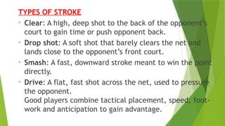 TYPES OF STROKE
• Clear: A high, deep shot to the back of the opponent’s
court to gain time or push opponent back.
• Drop shot: A soft shot that barely clears the net and
lands close to the opponent’s front court.
• Smash: A fast, downward stroke meant to win the point
directly.
• Drive: A flat, fast shot across the net, used to pressure
the opponent.
Good players combine tactical placement, speed, foot‐
work and anticipation to gain advantage.
 