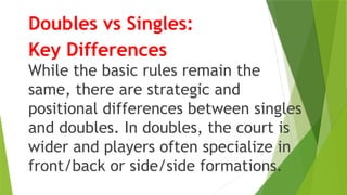 Doubles vs Singles:
Key Differences
While the basic rules remain the
same, there are strategic and
positional differences between singles
and doubles. In doubles, the court is
wider and players often specialize in
front/back or side/side formations.
 