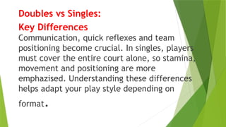 Doubles vs Singles:
Key Differences
Communication, quick reflexes and team
positioning become crucial. In singles, players
must cover the entire court alone, so stamina,
movement and positioning are more
emphazised. Understanding these differences
helps adapt your play style depending on
format.
 