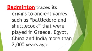 Badminton traces its
origins to ancient games
such as “battledore and
shuttlecock” that were
played in Greece, Egypt,
China and India more than
2,000 years ago.
 