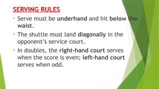SERVING RULES
• Serve must be underhand and hit below the
waist.
• The shuttle must land diagonally in the
opponent’s service court.
• In doubles, the right-hand court serves
when the score is even; left-hand court
serves when odd.
 