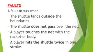 FAULTS
A fault occurs when:
• The shuttle lands outside the
boundaries.
• The shuttle does not pass over the net.
• A player touches the net with the
racket or body.
• A player hits the shuttle twice in one
stroke.
 