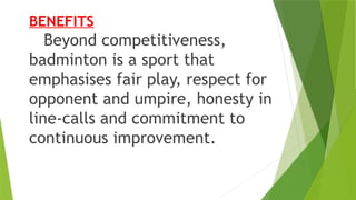 BENEFITS
Beyond competitiveness,
badminton is a sport that
emphasises fair play, respect for
opponent and umpire, honesty in
line‐calls and commitment to
continuous improvement.
 