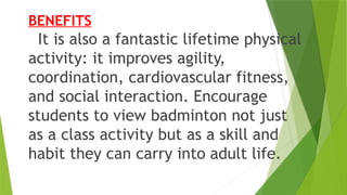 BENEFITS
It is also a fantastic lifetime physical
activity: it improves agility,
coordination, cardiovascular fitness,
and social interaction. Encourage
students to view badminton not just
as a class activity but as a skill and
habit they can carry into adult life.
 