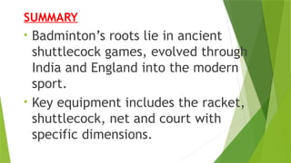 SUMMARY
• Badminton’s roots lie in ancient
shuttlecock games, evolved through
India and England into the modern
sport.
• Key equipment includes the racket,
shuttlecock, net and court with
specific dimensions.
 