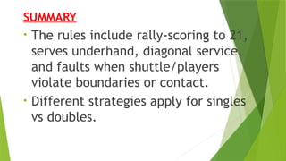 SUMMARY
• The rules include rally‐scoring to 21,
serves underhand, diagonal service,
and faults when shuttle/players
violate boundaries or contact.
• Different strategies apply for singles
vs doubles.
 