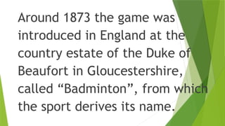 Around 1873 the game was
introduced in England at the
country estate of the Duke of
Beaufort in Gloucestershire,
called “Badminton”, from which
the sport derives its name.
 