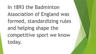 In 1893 the Badminton
Association of England was
formed, standardizing rules
and helping shape the
competitive sport we know
today.
 