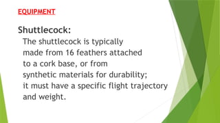 EQUIPMENT
Shuttlecock:
The shuttlecock is typically
made from 16 feathers attached
to a cork base, or from
synthetic materials for durability;
it must have a specific flight trajectory
and weight.
 