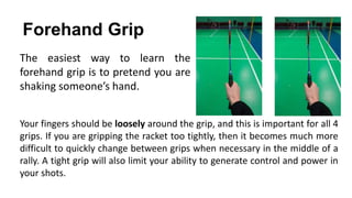 Forehand Grip
The easiest way to learn the
forehand grip is to pretend you are
shaking someone’s hand.
Your fingers should be loosely around the grip, and this is important for all 4
grips. If you are gripping the racket too tightly, then it becomes much more
difficult to quickly change between grips when necessary in the middle of a
rally. A tight grip will also limit your ability to generate control and power in
your shots.
 
