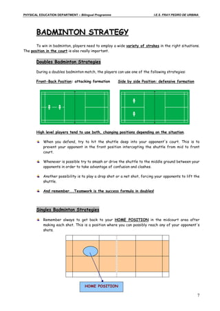 PHYSICAL EDUCATION DEPARTMENT – Bilingual Programme                         I.E.S. FRAY PEDRO DE URBINA




       BADMINTON STRATEGY
       To win in badminton, players need to employ a wide variety of strokes in the right situations.
The position in the court is also really important.


       Doubles Badminton Strategies

       During a doubles badminton match, the players can use one of the following strategies:

       Front-Back Position: attacking formation       Side by side Position: defensive formation




       High level players tend to use both, changing positions depending on the situation.

           When you defend, try to hit the shuttle deep into your opponent's court. This is to
           prevent your opponent in the front position intercepting the shuttle from mid to front
           court.

           Whenever is possible try to smash or drive the shuttle to the middle ground between your
           opponents in order to take advantage of confusion and clashes.

           Another possibility is to play a drop shot or a net shot, forcing your opponents to lift the
           shuttle.

           And remember...Teamwork is the success formula in doubles!




       Singles Badminton Strategies

           Remember always to get back to your HOME POSITION in the midcourt area after
           making each shot. This is a position where you can possibly reach any of your opponent's
           shots.




                                   HOME POSITION

                                                                                                      7
 