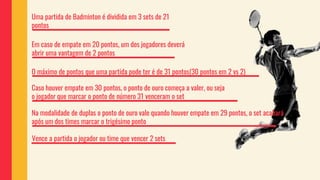 Uma partida de Badminton é dividida em 3 sets de 21
pontos
Em caso de empate em 20 pontos, um dos jogadores deverá
abrir uma vantagem de 2 pontos
O máximo de pontos que uma partida pode ter é de 31 pontos(30 pontos em 2 vs 2)
Caso houver empate em 30 pontos, o ponto de ouro começa a valer, ou seja
o jogador que marcar o ponto de número 31 venceram o set
Na modalidade de duplas o ponto de ouro vale quando houver empate em 29 pontos, o set acabará
após um dos times marcar o trigésimo ponto
Vence a partida o jogador ou time que vencer 2 sets
 