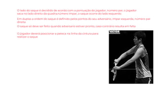 O lado do saque é decidido de acordo com a pontuação do jogador, número par, o jogador
saca no lado direito da quadra,número ímpar, o saque ocorre do lado esquerdo.
Em duplas a ordem do saque é definido pelos pontos do seu adversário, ímpar esquerda, número par
direita
O jogador deverá posicionar a peteca na linha da cintura para
realizar o saque
O saque só deve ser feito quando adversario estiver pronto, caso contrário resulta em falta
 