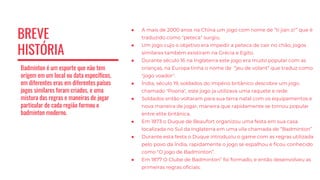 BREVE
HISTÓRIA
Badminton é um esporte que não tem
origem em um local ou data específicos,
em diferentes eras em diferentes países
jogos similares foram criados, e uma
mistura das regras e maneiras de jogar
particular de cada região formou o
badminton moderno.
● A mais de 2000 anos na China um jogo com nome de “ti jian zi'” que é
traduzido como "peteca" surgiu.
● Um jogo cujo o objetivo era impedir a peteca de cair no chão, jogos
similares também existiram na Grécia e Egito.
● Durante século 16 na Inglaterra este jogo era muito popular com as
crianças, na Europa tinha o nome de “jeu de volant” que traduz como
"jogo voador".
● Índia, século 19, soldados do império britânico descobre um jogo
chamado "Poona", este jogo ja utilizava uma raquete e rede.
● Soldados então voltaram para sua terra natal com os equipamentos e
nova maneira de jogar, maneira que rapidamente se tornou popular
entre elite britânica.
● Em 1873 o Duque de Beaufort organizou uma festa em sua casa
localizada no Sul da Inglaterra em uma vila chamada de “Badminton”
● Durante esta festa o Duque introduziu o game com as regras utilizada
pelo povo da Índia, rapidamente o jogo se espalhou e ficou conhecido
como "O jogo de Badminton”.
● Em 1877 O Clube de Badminton” foi formado, e então desenvolveu as
primeiras regras oficiais.
 