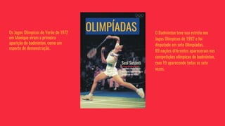 OLIMPÍADAS O Badminton teve sua estréia nos
Jogos Olímpicos de 1992 e foi
disputado em sete Olimpíadas.
69 nações diferentes apareceram nas
competições olímpicas de badminton,
com 19 aparecendo todas as sete
vezes.
Os Jogos Olímpicos de Verão de 1972
em Munique viram a primeira
aparição do badminton, como um
esporte de demonstração.
Susi Susanti
Jogadora medalha de
ouro que representou a
Indonésia em 1992
 