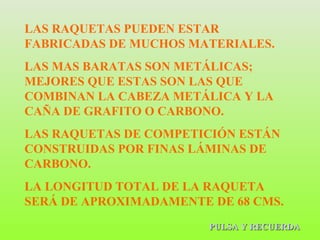 PULSA Y RECUERDA LAS RAQUETAS PUEDEN ESTAR FABRICADAS DE MUCHOS MATERIALES. LAS MAS BARATAS SON METÁLICAS; MEJORES QUE ESTAS SON LAS QUE COMBINAN LA CABEZA METÁLICA Y LA CAÑA DE GRAFITO O CARBONO. LAS RAQUETAS DE COMPETICIÓN ESTÁN CONSTRUIDAS POR FINAS LÁMINAS DE CARBONO. LA LONGITUD TOTAL DE LA RAQUETA SERÁ DE APROXIMADAMENTE DE 68 CMS. 