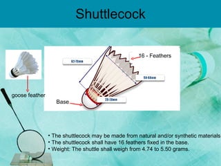 Shuttlecock 16 - Feathers  Base The shuttlecock may be made from natural and/or synthetic materials. The shuttlecock shall have 16 feathers fixed in the base. Weight: The shuttle shall weigh from 4.74 to 5.50 grams. goose feather   