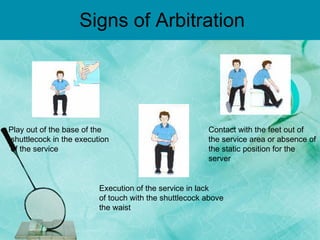 Signs of Arbitration  Play out of the base of the shuttlecock in the execution of the service Execution of the service in lack of touch with the shuttlecock above the waist Contact with the feet out of the service area or absence of the static position for the server 