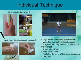 Individual Technique How to hold the racket ? How to hold the  shuttlecock  to serve? Legs beside the racket lightly ahead  Make feet the width of the shoulders  Weight of the body equally distributed by the two feet  Knees slightly bent  Arms semi - bent  Racket at the level of the chest appearing to the front  