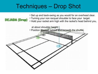Techniques – Drop Shot Set up and back-swing as you would for an overhead clear. Turning your non racquet shoulder to face your  target.  Hold your racket arm high with the racket's head behind you,    at about shoulder height.  Position yourself behind and beneath the shuttle.  