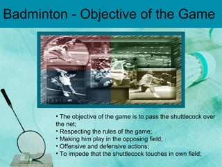 Badminton - Objective of the Game  The objective of the game is to pass the shuttlecock over the net;  Respecting the rules of the game;  Making him play in the opposing field;  Offensive and defensive actions;  To impede that the shuttlecock touches in own field;  