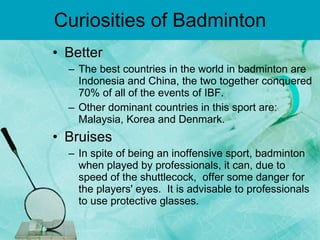 Curiosities of Badminton Better  The best countries in the world in badminton are Indonesia and China, the two together conquered 70% of all of the events of IBF. Other dominant countries in this sport are: Malaysia, Korea and Denmark. Bruises  In spite of being an inoffensive sport, badminton when played by professionals, it can, due to speed of the shuttlecock,  offer some danger for the players' eyes.  It is advisable to professionals  to use protective glasses. 