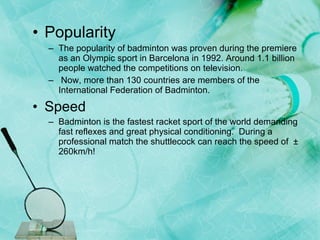 Popularity   The popularity of badminton was proven during the premiere as an Olympic sport in Barcelona in 1992. Around 1.1 billion people watched the competitions on television.  Now, more than 130 countries are members of the International Federation of Badminton. Speed  Badminton is the fastest racket sport of the world demanding fast reflexes and great physical conditioning.  During a professional match the shuttlecock can reach the speed of  ± 260km/h! 