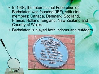 In 1934, the International Federation of Badminton was founded (IBF), with nine members: Canada, Denmark, Scotland, France, Holland, England, New Zealand and Country of Wales.  Badminton is played both indoors and outdoors.  
