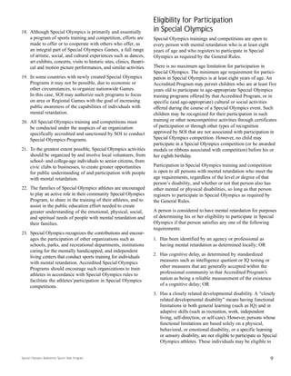 18. Although Special Olympics is primarily and essentially
a program of sports training and competition, efforts are
made to offer or to cooperate with others who offer, as
an integral part of Special Olympics Games, a full range
of artistic, social, and cultural experiences such as dances,
art exhibits, concerts, visits to historic sites, clinics, theatri-
cal and motion picture performances, and similar activities.
19. In some countries with newly created Special Olympics
Programs it may not be possible, due to economic or
other circumstances, to organize nationwide Games.
In this case, SOI may authorize such programs to focus
on area or Regional Games with the goal of increasing
public awareness of the capabilities of individuals with
mental retardation.
20. All Special Olympics training and competitions must
be conducted under the auspices of an organization
specifically accredited and sanctioned by SOI to conduct
Special Olympics Programs.
21. To the greatest extent possible, Special Olympics activities
should be organized by and involve local volunteers, from
school- and college-age individuals to senior citizens, from
civic clubs to businesses, to create greater opportunities
for public understanding of and participation with people
with mental retardation.
22. The families of Special Olympics athletes are encouraged
to play an active role in their community Special Olympics
Program, to share in the training of their athletes, and to
assist in the public education effort needed to create
greater understanding of the emotional, physical, social,
and spiritual needs of people with mental retardation and
their families.
23. Special Olympics recognizes the contributions and encour-
ages the participation of other organizations such as
schools, parks, and recreational departments, institutions
caring for the mentally handicapped, and independent
living centers that conduct sports training for individuals
with mental retardation. Accredited Special Olympics
Programs should encourage such organizations to train
athletes in accordance with Special Olympics rules to
facilitate the athletes’participation in Special Olympics
competitions.
Eligibility for Participation
in Special Olympics
Special Olympics trainings and competitions are open to
every person with mental retardation who is at least eight
years of age and who registers to participate in Special
Olympics as required by the General Rules.
There is no maximum age limitation for participation in
Special Olympics. The minimum age requirement for partici-
pation in Special Olympics is at least eight years of age. An
Accredited Program may permit children who are at least five
years old to participate in age-appropriate Special Olympics
training programs offered by that Accredited Program, or in
specific (and age-appropriate) cultural or social activities
offered during the course of a Special Olympics event. Such
children may be recognized for their participation in such
training or other noncompetitive activities through certificates
of participation or through other types of recognition
approved by SOI that are not associated with participation in
Special Olympics competition. However, no child may
participate in a Special Olympics competition (or be awarded
medals or ribbons associated with competition) before his or
her eighth birthday.
Participation in Special Olympics training and competition
is open to all persons with mental retardation who meet the
age requirements, regardless of the level or degree of that
person’s disability, and whether or not that person also has
other mental or physical disabilities, so long as that person
registers to participate in Special Olympics as required by
the General Rules.
A person is considered to have mental retardation for purposes
of determining his or her eligibility to participate in Special
Olympics if that person satisfies any one of the following
requirements:
1. Has been identified by an agency or professional as
having mental retardation as determined locally; OR
2. Has cognitive delay, as determined by standardized
measures such as intelligence quotient or IQ testing or
other measures that are generally accepted within the
professional community in that Accredited Program’s
nation as being a reliable measurement of the existence
of a cognitive delay; OR
3. Has a closely related developmental disability. A “closely
related developmental disability” means having functional
limitations in both general learning (such as IQ) and in
adaptive skills (such as recreation, work, independent
living, self-direction, or self-care). However, persons whose
functional limitations are based solely on a physical,
behavioral, or emotional disability, or a specific learning
or sensory disability, are not eligible to participate as Special
Olympics athletes. These individuals may be eligible to
9Special Olympics Badminton Sports Skills Program
 