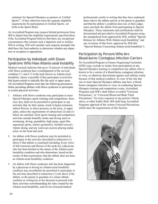 volunteer for Special Olympics as partners in Unified
Sports™‚ if they otherwise meet the separate eligibility
requirements for participation in Unified Sports‚ set
forth in the Sports Rules.
An Accredited Program may request limited permission from
SOI to depart from the eligibility requirements specified above
if the Accredited Program believes that there are exceptional
circumstances that warrant such a departure and so notifies
SOI in writing. SOI will consider such requests promptly but
shall have the final authority to determine whether any depar-
ture or exception is appropriate.
Participation by Individuals with Down
Syndrome Who Have Atlanto-axial Instability
Medical research indicates that up to 15 percent of individuals
with Down syndrome have a malalignment of the cervical
vertebrae C-1 and C-2 in the neck known as Atlanto-axial
Instability. Injury is possible if they participate in activities
that hyper-extend or radically flex the neck or upper spine.
All Accredited Programs must take the following precautions
before permitting athletes with Down syndrome to participate
in certain physical activities:
1. Athletes with Down syndrome may participate in most
Special Olympics sports trainings and competitions. How-
ever, they shall not be permitted to participate in any
activities that, by their nature, result in hyper-extension,
radical flexion, or direct pressure on the neck, or upper
spine, unless the requirements of subsections (2) and (3)
below are satisfied. Such sports training and competition
activities include butterfly stroke and diving starts in
swimming, diving, pentathlon, high jump, squat lifts,
equestrian sports, artistic gymnastics, football (soccer),
Alpine skiing, and any warm-up exercise placing undue
stress on the head and neck.
2. An athlete with Down syndrome may be permitted to
participate in the activities described in subsection (1)
above if that athlete is examined (including X-ray views
of full extension and flexion of the neck) by a physician
who has been briefed on the nature of the Atlanto-axial
Instability condition and who determines, based on the
results of that examination, that the athlete does not have
an Atlanto-axial Instability condition.
3. An athlete with Down syndrome who has been diagnosed
by a physician as having an Atlanto-axial Instability
condition may nevertheless be permitted to participate in
the activities described in subsection (1) one above if the
athlete, or the parent or guardian of a minor athlete,
confirms in writing his or her decision to proceed with
these activities notwithstanding the risks created by the
Atlanto-axial Instability, and (2) two licensed medical
professionals certify in writing that they have explained
these risks to the athlete and his or her parent or guardian
and that the athlete’s condition does not, in their judge-
ment, preclude the athlete from participating in Special
Olympics. These statements and certifications shall be
documented and provided to Accredited Programs using
the standardized form approved by SOI, entitled “Special
Release for Athletes With Atlanto-axial Instability,” and
any revisions of that form, approved by SOI (the
“Special Release Concerning Atlanto-axial Instability”).
Participation by Persons Who Are
Blood-borne Contagious Infection Carriers
No Accredited Program or Games Organizing Committee
(GOC) may exclude or isolate from participation in any
Special Olympics training or competition any athlete who is
known to be a carrier of a blood-borne contagious infection
or virus, or otherwise discriminate against such athletes solely
because of that medical condition. In view of the risk that
one or more Special Olympics athletes may have a blood-
borne contagious infection or virus, in conducting Special
Olympics training and competition events, Accredited
Programs and GOCs shall follow so-called “Universal
Precautions,” or “Universal Blood and Body Fluid
Precautions,” for every exposure to any person’s blood,
saliva, or other bodily fluid. SOI shall keep Accredited
Programs apprised of the written Universal Precautions,
which meet the requirements of this Section.
10
 