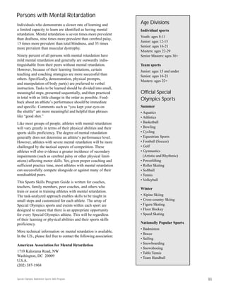 Individuals who demonstrate a slower rate of learning and
a limited capacity to learn are identified as having mental
retardation. Mental retardation is seven times more prevalent
than deafness, nine times more prevalent than cerebral palsy,
15 times more prevalent than total blindness, and 35 times
more prevalent than muscular dystrophy.
Ninety percent of all persons with mental retardation have
mild mental retardation and generally are outwardly indis-
tinguishable from their peers without mental retardation.
However, because of their learning limitations, certain
teaching and coaching strategies are more successful than
others. Specifically, demonstration, physical prompts,
and manipulation of body part(s) are preferred to verbal
instruction. Tasks to be learned should be divided into small,
meaningful steps, presented sequentially, and then practiced
in total with as little change in the order as possible. Feed-
back about an athlete’s performance should be immediate
and specific. Comments such as “you kept your eyes on
the shuttle” are more meaningful and helpful than phrases
like “good shot.”
Like most groups of people, athletes with mental retardation
will vary greatly in terms of their physical abilities and their
sports skills proficiency. The degree of mental retardation
generally does not determine an athlete’s performance level.
However, athletes with severe mental retardation will be more
challenged by the tactical aspects of competition. These
athletes will also evidence a greater incidence of secondary
impairments (such as cerebral palsy or other physical limit-
ations) affecting motor skills. Yet, given proper coaching and
sufficient practice time, most athletes with mental retardation
can successfully compete alongside or against many of their
nondisabled peers.
This Sports Skills Program Guide is written for coaches,
teachers, family members, peer coaches, and others who
train or assist in training athletes with mental retardation.
The task-analyzed approach enables skills to be taught in
small steps and customized for each athlete. The array of
Special Olympics sports and events within each sport are
designed to ensure that there is an appropriate opportunity
for every Special Olympics athlete. This will be regardless
of their learning or physical abilities and their sports skills
proficiency.
More technical information on mental retardation is available.
In the U.S., please feel free to contact the following association:
American Association for Mental Retardation
1719 Kalorama Road, NW
Washington, DC 20009
U.S.A.
(202) 387-1968
11
Persons with Mental Retardation
Age Divisions
Individual sports
Youth: ages 8-11
Junior: ages 12-15
Senior: ages 16-21
Masters: ages 22-29
Senior Masters: ages 30+
Team sports
Junior: ages 15 and under
Senior: ages 16-21
Masters: ages 22+
Official Special
Olympics Sports
Summer
• Aquatics
• Athletics
• Basketball
• Bowling
• Cycling
• Equestrian Sports
• Football (Soccer)
• Golf
• Gymnastics
(Artistic and Rhythmic)
• Powerlifting
• Roller Skating
• Softball
• Tennis
• Volleyball
Winter
• Alpine Skiing
• Cross-country Skiing
• Figure Skating
• Floor Hockey
• Speed Skating
Nationally Popular Sports
• Badminton
• Bocce
• Sailing
• Snowboarding
• Snowshoeing
• Table Tennis
• Team Handball
Special Olympics Badminton Sports Skills Program
 