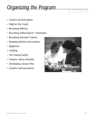 13
SECTION B
• Coach’s Job Description
• Help for the Coach
• Recruiting Athletes
• Recruiting Unified Sports™ Teammates
• Recruiting Assistant Coaches
• Retaining Athletes and Coaches
• Equipment
• Clothing
• The Training Facility
• Coaches’ Safety Checklist
• Developing a Season Plan
• Coaches’ Self-assessment
Organizing the Program
Special Olympics Badminton Sports Skills Program
 