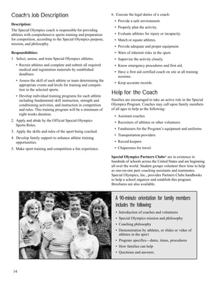Coach’s Job Description
Description:
The Special Olympics coach is responsible for providing
athletes with comprehensive sports training and preparation
for competition, according to the Special Olympics purpose,
mission, and philosophy.
Responsibilities:
1. Select, assess, and train Special Olympics athletes.
• Recruit athletes and complete and submit all required
medical and registration materials by established
deadlines.
• Assess the skill of each athlete or team determining the
appropriate events and levels for training and competi-
tion in the selected sports.
• Develop individual training programs for each athlete
including fundamental skill instruction, strength and
conditioning activities, and instruction in competition
and rules. This training program will be a minimum of
eight weeks duration.
2. Apply and abide by the Official Special Olympics
Sports Rules.
3. Apply the skills and rules of the sport being coached.
4. Develop family support to enhance athlete training
opportunities.
5. Make sport training and competition a fun experience.
6. Execute the legal duties of a coach:
• Provide a safe environment.
• Properly plan the activity.
• Evaluate athletes for injury or incapacity.
• Match or equate athletes.
• Provide adequate and proper equipment.
• Warn of inherent risks in the sport.
• Supervise the activity closely.
• Know emergency procedures and first aid.
• Have a first aid certified coach on site at all training
sessions.
• Keep accurate records.
Help for the Coach
Families are encouraged to take an active role in the Special
Olympics Program. Coaches may call upon family members
of all ages to help as the following:
• Assistant coaches
• Recruiters of athletes or other volunteers
• Fundraisers for the Program’s equipment and uniforms
• Transportation providers
• Record keepers
• Chaperones for travel.
Special Olympics Partners Clubs® are in existence in
hundreds of schools across the United States and are beginning
all over the world. Student groups volunteer their time to help
as one-on-one peer coaching assistants and teammates.
Special Olympics, Inc., provides Partners Clubs handbooks
to help a school organize and establish this program.
Brochures are also available.
A 90-minute orientation for family members
includes the following:
• Introduction of coaches and volunteers
• Special Olympics mission and philosophy
• Coaching philosophy
• Demonstration by athletes, or slides or video of
athletes in the sport
• Program specifics—dates, times, procedures
• How families can help
• Questions and answers.
14
 