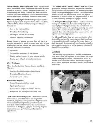 Special Olympics Badminton Sports Skills Program
Special Olympics Sports Partnerships involve schools’ varsity
and/or junior varsity teams. A Special Olympics team or athlete
trains with the school’s team but competes against athletes of
comparable age and ability. Each team will warm up, stretch,
condition, and cool down together. Athletes without disabilities
serve as peer coaches, scrimmage teammates, and boosters.
Other Special Olympics volunteers help to organize all the
Special Olympics sports programs offered at the Local, State,
or National level. These volunteer colleagues will be your
resources on:
• How to find eligible athletes
• Procedures for fundraising
• Training for coaches and assistants
• Dates for upcoming competitions.
In most chapters or national programs, there will also be a
volunteer sports director who is the expert in the sport, helping
to administer coaches, training, and major competitions. This
person is the primary resource on:
• Sport rules
• Sport training techniques for the athletes
• Finding teachers/coaches for sport training schools
• Finding sport officials for small competitions.
Certifications
Three Coaches’Certified Training Courses are offered.
They are:
• Coaching Special Olympics Athletes Course
• Principles of Coaching Course
• Advanced/Tactics Course.
Certification Requires:
• General Orientation (at least once)
• Sport-specific course
• 10-hour follow-up practice with the athletes
• Completion and mailing of certification form.
The General Orientation provides a 90-minute classroom
introduction to Special Olympics. It is designed for
volunteers, chaperones, family members, and professionals
who have an interest in providing sports training for
individuals with mental retardation. The course contains
information on the Special Olympics philosophy, program,
organization, rules, sports training, and competition
opportunities.
The Coaching Special OlympicsAthletes Course is a six-hour
sport-specific training school that is designed for volunteers,
family members, and professionals who wish to coach or who
already coach Special Olympics athletes. The course contains
information on skills, practice drills, mental and physical
preparation of athletes, events, and competition rules as well
as hands-on training with Special Olympics athletes.
The Principles of Coaching Course is a six-hour classroom
training school addressing the fundamental principles of
coaching Special Olympics athletes. The course focuses on
coaching philosophy, sports psychology, planning, and admin-
istration. This course is recommended for all coaches,
especially those who will serve as head coaches or who will
organize local training programs.
The Advanced/Tactics Course is a six-hour training school
designed for coaches who want to increase their knowledge
of advanced sport-specific coaching. The course features in-
depth sports skill development, advanced training principles,
and competition strategies as well as hands-on training with
Special Olympics athletes.
Materials
There are many high-quality books available on badminton.
Many were written with beginners in mind and are very useful
for Special Olympics coaches. These resources should be
available at bookstores and libraries. International Programs
should consult their sports director for resource materials that
are available.
15
 