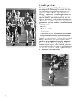 16
Recruiting Athletes
The size of your program will depend upon many things—
how many coaches and assistants are available, how much
individualized attention each athlete requires, space and
equipment available, and scheduling and transportation
concerns. The appropriate training program can range from
one athlete getting private instruction and practice time to
a busload of athletes in a large facility moving from skill
station to skill station in smaller groups. Athletes are most
often recruited through those organizations in your commun-
ity that provide services to individuals with mental retardation.
They may include:
• Schools
• Residential facilities
• Group homes
• Associations servicing citizens with mental retardation
• Supported work environments or employment settings.
Referrals from family members who have relatives in Special
Olympics Programs and from Special Olympics athletes
themselves can provide additional sources of new athletes.
However, individual athletes beyond school age who live
with their families are often hardest to identity. Publicizing
your program to churches, parks and recreation departments,
and other civic associations will help to get the information
to a broader base of potential athletes.
 