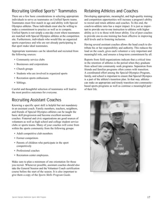Recruiting Unified Sports™ Teammates
There are a few basic considerations in selecting appropriate
individuals to serve as teammates on Unified Sports teams.
Teammates must first match in age and ability with Special
Olympics athletes. These individuals must also be willing to
make a commitment to practice as well as to compete.
Unified Sports is not simply a one-day event where teammates
are matched with Special Olympics athletes at the competition
site. Furthermore, individuals who would like an organized
sports experience and who are not already participating in
that sport make ideal teammates.
Appropriate teammates can be identified and recruited from
the following sources:
• Community service clubs
• Businesses and corporations
• Church groups
• Students who are involved in organized sports
• Recreation sports enthusiasts
• Siblings.
Careful and thoughtful selection of teammates will lead to
the most positive outcomes for everyone.
Recruiting Assistant Coaches
Knowing a specific sport skill is helpful but not mandatory
in an assistant coach. Family members, teachers, neighbors,
and friends of Special Olympics athletes can be taught the
basic skill progression and become excellent assistant
coaches. Fraternal and civic organizations are good sources of
volunteers as well as high school and college student service
clubs or sports teams. Many of your coaches will come from
within the sports community from the following groups:
• Adult competitive club members
• Former competitors
• Parents of children who participate in the sport
competitively
• Professional coaches
• Recreation center employees.
Make sure to plan a minimum of one orientation for those
you recruit. Whenever possible, assistant coaches should also
take the General Session and the Volunteer Coach certification
course before the start of the season. It is also important to
give them a copy of the Sports Skills Program Guide.
Retaining Athletes and Coaches
Developing appropriate, meaningful, and high-quality training
and competition opportunities will increase a program’s ability
to recruit and retain athletes and coaches. To this end, the
coach-to-athlete ratio has a major impact. It is just as impor-
tant to provide one-to-one instruction to athletes with higher
ability as it is to those with lower ability. Use of peer coaches
to provide one-to-one training has been effective in improving
skill levels and in fostering inclusion.
Having several assistant coaches allows the head coach to dis-
tribute his or her responsibility and authority. This reduces the
load on the coach, gives each volunteer a very important and
meaningful role, and ensures a long-term commitment by all.
Reports from field organizations indicate that a critical time
in the retention of athletes is the period when they graduate
from school into community work programs. Separation from
friends and familiar programs often comes with transition.
A coordinated effort among the Special Olympics Program,
family, and school is important to ensure that Special Olympics
is a part of the athlete’s transition plan. In that way, athletes
can make an appropriate and timely transition into community-
based sports programs as well as continue a meaningful part
of their life.
17Special Olympics Badminton Sports Skills Program
 