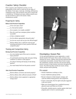 Coaches’ Safety Checklist
Prior to practice and competition sessions, it is the
responsibility of the coach to watch out for the safety of
the athletes. Court space, warm-ups, stretching, skill practice,
competition events, and cool-downs must all be viewed with
a watchful eye. To help prevent injury, athletes should warm
up and cool down as part of all sessions. Safety
considerations include:
Preparing for Safety
Before Each Practice/Competition
_____Is the court space clean?
_____Is a first-aid kit nearby?
_____Are ice packs or ice readily available?
_____Does the coach have emergency phone numbers
accessible?
_____Is there a telephone nearby?
_____Are the athletes appropriately dressed to play?
_____Are the nets secure and set up at the official height?
_____Did the athletes have a sufficient warm-up and
stretching period prior to heavy practice drills and
competitive play?
Training and Competition Safety
During Each Practice/Competition
_____Are extra shuttles kept off the court to minimize
injury potential?
_____Are participants practicing under safe space hitting
conditions in relation to other players?
_____Are players listening and staying on task during
practice?
_____Are water breaks built into the practice session?
After Each Practice/Competition
_____Did the athletes cool down and stretch properly?
_____Did the athletes drink sufficient amounts of fluid?
_____Did the athletes return equipment to appropriate
storage areas?
Developing a Season Plan
As the upcoming badminton season approaches, a coach
should consider skill needs, fitness needs, and fun as key
elements for success. Athletes must develop sufficient skills
to participate successfully, minimal fitness levels to enjoy
the competitions, and they must have fun activities during
practice sessions to help maintain motivation throughout the
season. The following ideas include pre-season, during
season, and post-season planning.
Pre-season
• Attend a badminton workshop or clinic.
• Locate a badminton playing facility.
• Recruit volunteers to help transport, manage, and
coach the athletes during practice and competition.
• Create a season plan, like the eight-week plan suggested
in the next section.
• Make sure all participants have completed necessary
physical exams and filled out all forms.
• If possible, schedule practice matches against other local
programs prior to local or sectional games.
19Special Olympics Badminton Sports Skills Program
 