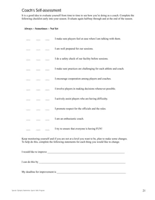Coach’s Self-assessment
It is a good idea to evaluate yourself from time to time to see how you’re doing as a coach. Complete the
following checklist early into your season. Evaluate again halfway through and at the end of the season.
Always – Sometimes – Not Yet
___ ___ ___ I make sure players feel at ease when I am talking with them.
___ ___ ___ I am well prepared for our sessions.
___ ___ ___ I do a safety check of our facility before sessions.
___ ___ ___ I make sure practices are challenging for each athlete and coach.
___ ___ ___ I encourage cooperation among players and coaches.
___ ___ ___ I involve players in making decisions whenever possible.
___ ___ ___ I actively assist players who are having difficulty.
___ ___ ___ I promote respect for the officials and the rules.
___ ___ ___ I am an enthusiastic coach.
___ ___ ___ I try to ensure that everyone is having FUN!
Keep monitoring yourself and if you are not at a level you want to be, plan to make some changes.
To help do this, complete the following statements for each thing you would like to change.
I would like to improve __________________________________________________________
I can do this by _________________________________________________________________
My deadline for improvement is ____________________________________________________
21Special Olympics Badminton Sports Skills Program
 