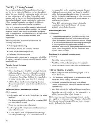 Planning a Training Session
You have attended a Special Olympics Training School and
now it is time to put some of the things you have learned into
action. Take some time before each training session to jot down
on paper what everyone will be doing. Assign jobs to each
assistant coach so that everyone feels important and needed.
Set small goals for each athlete to attain during each session.
Fifteen minutes of preparation can make all the difference
between a quality training session and an average one.
Early on in the season, each athlete should be administered
the Sports Skills Assessment. This test enables you to assess
the ability range of each athlete so you can set appropriate
goals for improvement. Individualize practice so each athlete
works on the skills where he or she needs the most
improvement.
A training session for badminton should include the
following components:
• Warming up and stretching
• Instruction, practice, and challenge activities
• Fitness and/or conditioning activities
• Cool-down and announcements.
Consistent practice routines and or protocols are helpful for
all learners, especially beginners. A possible training session
is outlined below:
Warming Up and Stretching
(10-15 minutes)
• Before stretching, have the athletes hit simple forehand
and backhand ups to themselves. After a few sessions,
this could easily be converted to rallies back and forth
with a partner. This will get the blood flowing and allow
for hitting practice at the same time. (8-10 minutes).
• Athletes should stretch each muscle group. Coaches
should monitor stretches for correctness and motivation.
(5-7 minutes)
Instruction, practice, and challenge activities
(30-45 minutes)
• Review and/or teach new skills (highlight key cue words
or phrases).
• Use demonstrations to help clarify how to practice (skill
execution and drill format).
• Divide into practice groups and practice.
• Look for group skill correction needs (refinements) and
refine when necessary.
• As skills improve, look for opportunities to challenge.
See if they can hit a target or hit consecutive shots in a
row successfully or play a modified game, etc. These are
called application experiences and should be included
within the teaching and practice process for motivation
and fun. Application experiences can be either competitive
and/or cooperative in nature as well as solo, partner, or
small group experiences.
• As the drills become more movement oriented, the
conditioning (sport-specific fitness) will increase
gradually with skills development.
Conditioning Activities
(5-10 minutes)
• Conduct badminton-specific footwork drills only if the
drill sessions lacked sufficient movement to encourage
fitness development. With every training session, attempt
to include sufficient movement drills and play challenges
to encourage fitness development for the sport of
badminton. Particularly at the beginning and intermediate
levels, fitness through sports practice is more fun than
isolated fitness activities.
Cool-down Stretching and Announcements
(5 minutes)
• Repeat the warm-up stretches.
• As athletes stretch, make appropriate announcements.
• Finish with a team cheer or other novel morale boosters.
Tips for Planning a Session
• Know what you want to do and how you plan to do it
before the session.
• Give the athletes plenty of time to become familiar with
a new skill before teaching another one.
• Be flexible. Accommodate the needs of the athletes.
Change activities before the athletes lose interest in the
current activity.
• Keep drills and activities brief so athletes do not get bored.
• Devote the end of the practice to a fun, group activity so
athletes have something to look forward to.
The two most important elements you can bring to practice
are a high level of enthusiasm and a willingness to be flexible.
Keep the activities challenging and fun and always provide
positive feedback to the athletes.
24
 