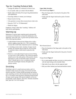 Tips for Coaching Technical Skills
• Arrange the athletes in a semicircle in front of you.
• As you speak, make eye contact with all athletes.
• Speak simply and clearly. Do not give long demonstrations
and explanations.
• Encourage athletes to imitate your technique.
• Keep everyone moving.
• Ask questions to ensure that everyone knows what to do.
• Keep the “FUN” in “FUNdamentals.”
• Watch for fatigue.
Emphasize “doing” rather than “watching.” Athletes will
learn best by participating.
Warming Up
Badminton is a power game requiring quick and powerful
movements in all directions to return the shuttlecock to the
opponents’ side of the court. A good warm-up should consist
of the following three phases:
1. A physiological warm-up (easy hitting solo or with a
partner, jogging, jump rope, etc.): This is intended to
increase the overall body temperature prior to stretching.
2. A stretching session (static stretches of major muscle
groups): Do stretches that are held for 10-30 seconds
in a position where a mild stretch is placed on the
muscle.
3. Return to a more physiological warm-up (more hitting
on court solo or with a partner): This warm-up segment
should occur in the early portion of the practice session
that begins to work on skill drills and/or movement
drills. It should start at a low to moderate intensity
and work toward higher intensity throughout the
practice session.
Stretching
Stretching is part of a sound warm-up routine, and it is
intended to help increase the range of movement for both
muscles and joints. Coaches should encourage and monitor
static stretching activities after the body has been warmed up
for a 5-10 minute warm-up period. Stretching should include
all major muscle groups with special emphasis on the arm
and shoulder, trunk, buttocks, and calves. Stretches should be
held "pain free" for 10-30 seconds.
25
Upper Body Stretches
Wrist Stretch (up) Figure 1
• Place the finger pads of one hand in the palm of the
other hand.
• Gently push the fingers backward to point of stretch
and hold.
Wrist Stretch (down)
• Place the backside of the finger pads in the palm of the
other hand.
• Gently push the fingers backward to the point of stretch
and hold.
Triceps Stretch Figure 2
• Sit or stand upright and place one arm in a bent position
with the hand resting on the shoulder blade.
• Take hold of your elbow with the opposite hand.
• Pull your elbow behind your head and hold this stretch.
Figure 1
Figure 2
Special Olympics Badminton Sports Skills Program
 